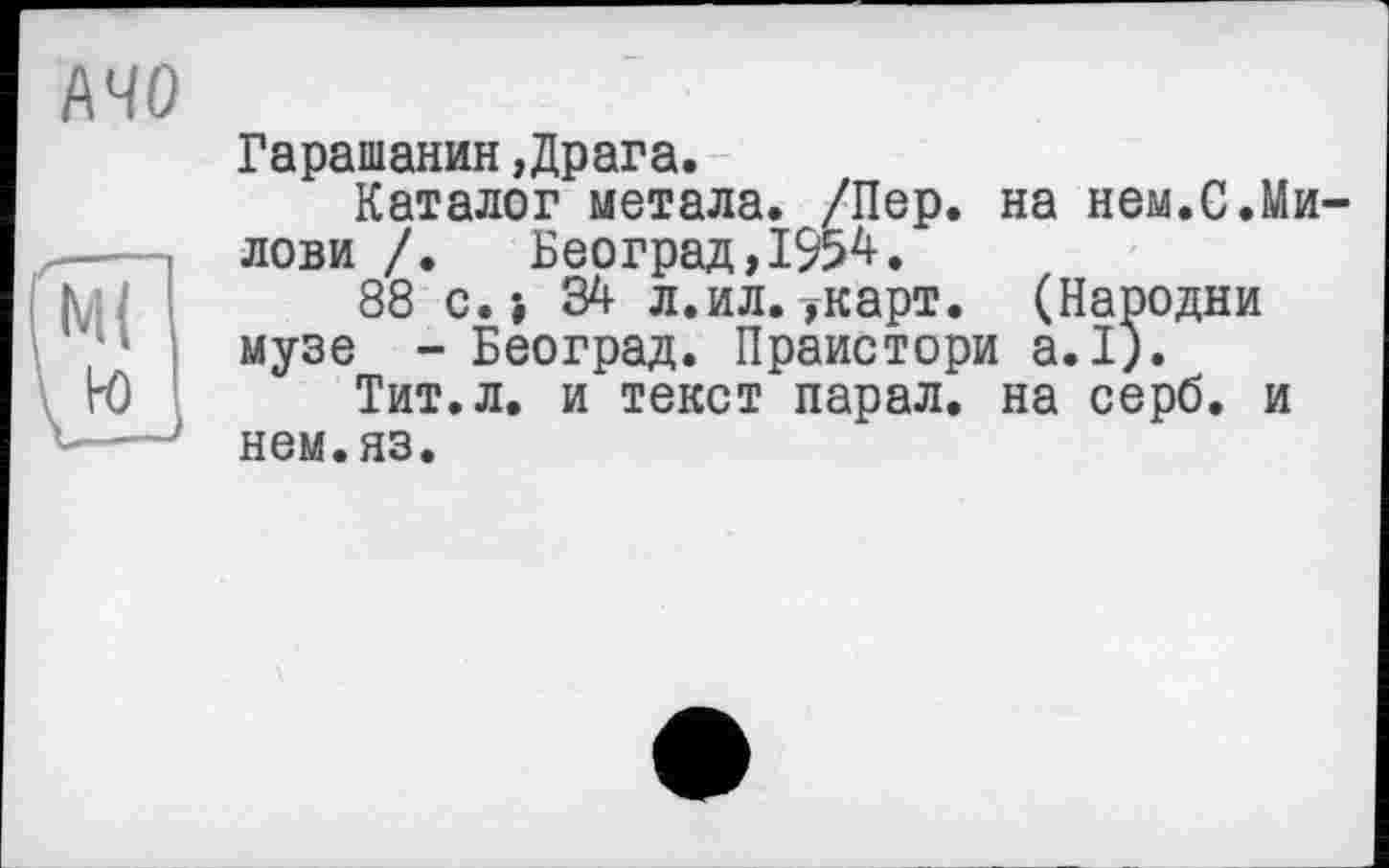 ﻿АЧО
Гарашанин.Драга.
Каталог метала. /Пер. на нем.С.Ми-лови /. Београд,1954.
88 с.і 34 л.ил.укарт. (Пародии музе - Београд. Праистори а.1).
Тит.л. и текст парал. на серб, и нем.яз.